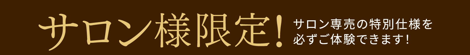 サロン様限定！サロン専売の特別仕様を必ずご体験できます！