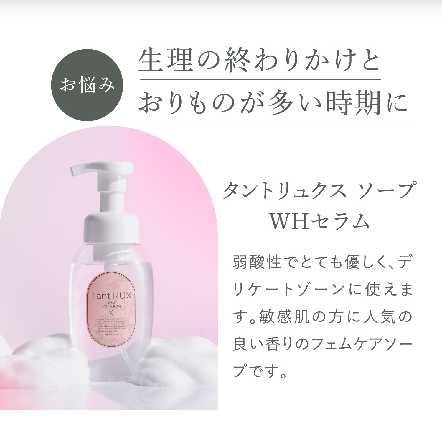 お悩み 生理の終わりかけとおりものが多い時期に タントリュクス ソープ WHセラム 弱酸性でとても優しく、デリケートゾーンに使えます。敏感肌の方に人気の良い香りのフェムケアソープです。