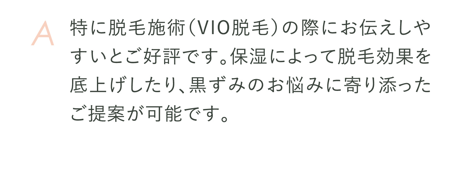 A 特に脱毛施術（VIO脱毛）の際にお伝えしやすいとご好評です。保湿によって脱毛効果を底上げしたり、黒ずみのお悩みに寄り添ったご提案が可能です。