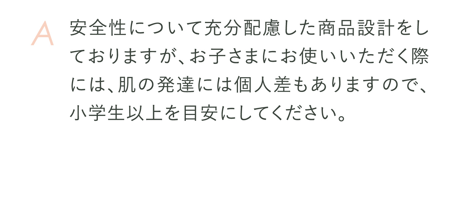 A 安全性について充分配慮した商品設計をしておりますが、お子さまにお使いいただく際には、肌の発達には個人差もありますので、小学生以上を目安にしてください。またご使用前にパッチテストを行なっていただくことをおすすめいたします。